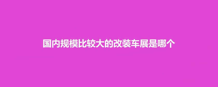 国内规模比较大的改装车展是哪个(www.828i.com)